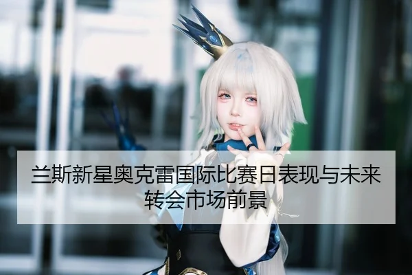 兰斯新星奥克雷国际比赛日表现与未来转会市场前景